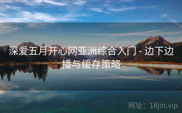 深爱五月开心网亚洲综合入门 - 边下边播与缓存策略